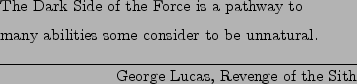 \begin{epigraphs}
\qitem
{The Dark Side of the Force is a pathway to \\
many ab...
...e consider to be unnatural.}
{George Lucas, Revenge of the Sith}
\end{epigraphs}