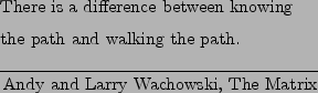 \begin{epigraphs}
\qitem
{There is a difference between knowing \\
the path and walking the path.}
{Andy and Larry Wachowski, The Matrix}
\end{epigraphs}