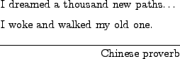 \begin{epigraphs}
\qitem
{I dreamed a thousand new paths$\dots$\ \\
I woke and walked my old one.}
{Chinese proverb}
\end{epigraphs}