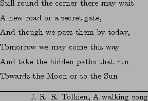 \begin{epigraphs}
\qitem
{
Still round the corner there may wait \\
A new road...
...rds the Moon or to the Sun.
}
{J.~R.~R.~Tolkien, A walking song}
\end{epigraphs}